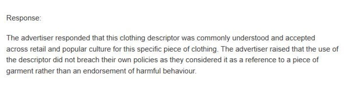 The statement reads: Response: The advertiser responded that this clothing descriptor was commonly understood and accepted across retail and popular culture for this specific piece of clothing. The advertiser raised that the use of the descriptor did not breach their own policies as they considered it as a reference to a piece of garment rather than an endorsement of harmful behaviour.